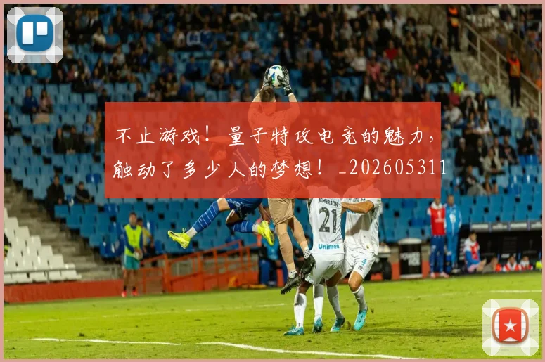 不止游戏！量子特攻电竞的魅力，触动了多少人的梦想！_20260531151350_20260702175241