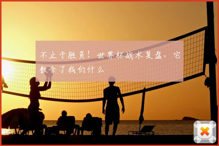 不止于胜负!世界杯战术复盘,它教会了我们什么