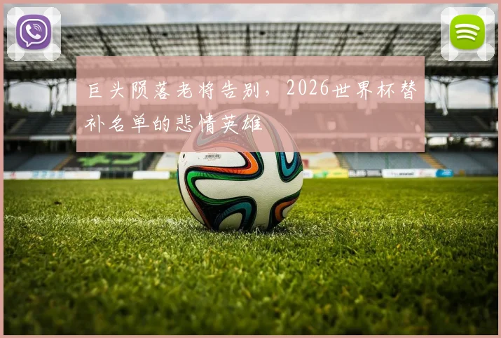 巨头陨落老将告别,2026世界杯替补名单的悲情英雄