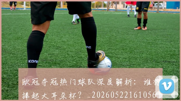 欧冠夺冠热门球队深度解析:谁将捧起大耳朵杯?_20260522161056