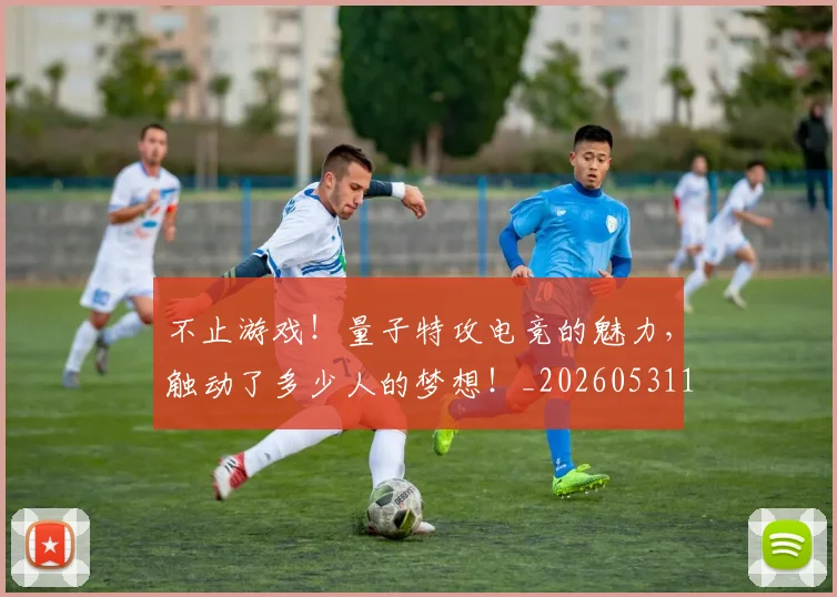 不止游戏!量子特攻电竞的魅力,触动了多少人的梦想!_20260531151350_20260702175241