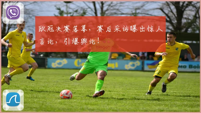 欧冠决赛落幕,赛后采访曝出惊人言论,引爆舆论!