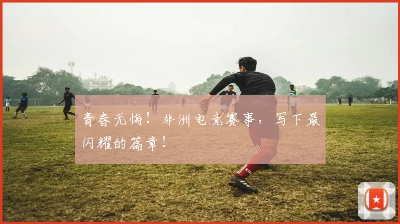 青春无悔!非洲电竞赛事,写下最闪耀的篇章!