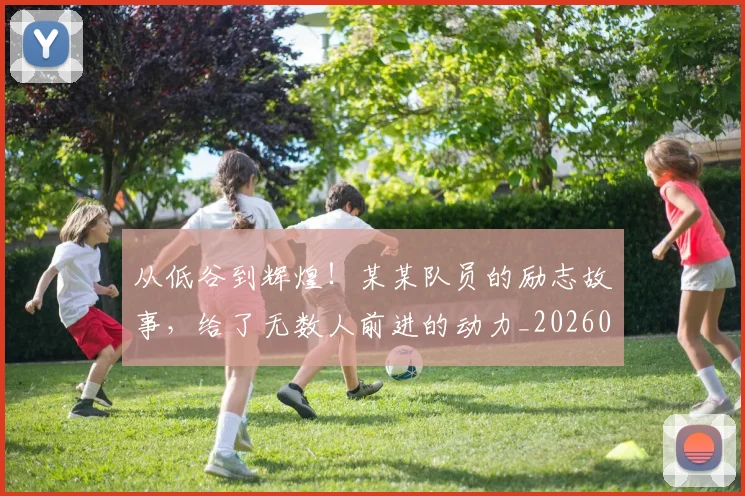 从低谷到辉煌!某某队员的励志故事,给了无数人前进的动力_20260601172946_20260703214208