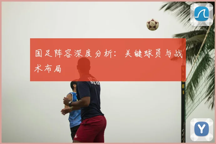 国足阵容深度分析:关键球员与战术布局
