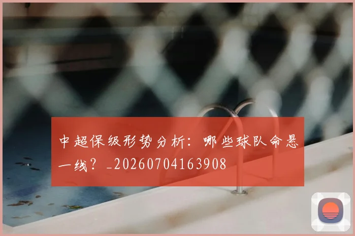 中超保级形势分析：哪些球队命悬一线？_20260704163908