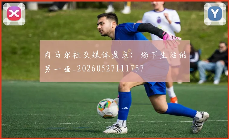内马尔社交媒体盘点:场下生活的另一面_20260527111757