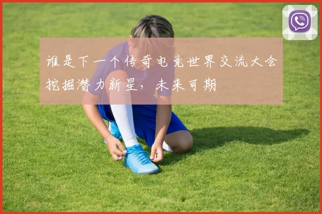 谁是下一个传奇电竞世界交流大会挖掘潜力新星,未来可期