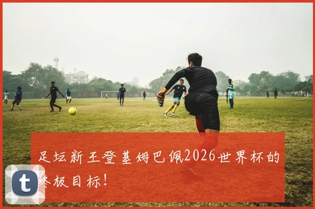 足坛新王登基姆巴佩2026世界杯的终极目标！