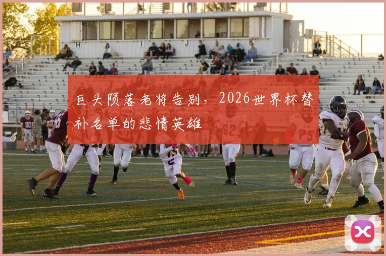 巨头陨落老将告别,2026世界杯替补名单的悲情英雄